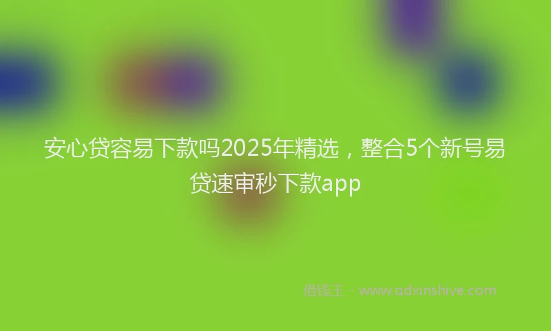 安心贷容易下款吗2025年精选，整合5个新号易贷速审秒下款app