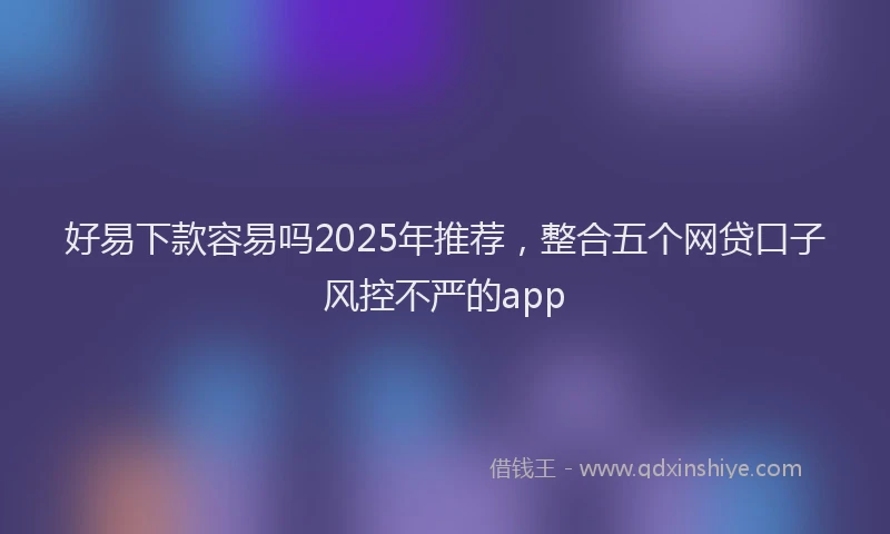 好易下款容易吗2025年推荐，整合五个网贷口子风控不严的app