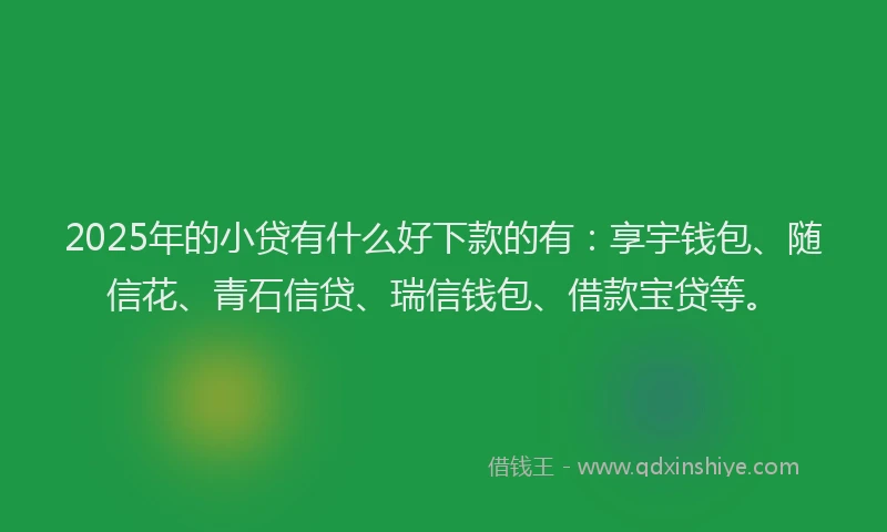 2025年的小贷有什么好下款的有：享宇钱包、随信花、青石信贷、瑞信钱包、借款宝贷等。