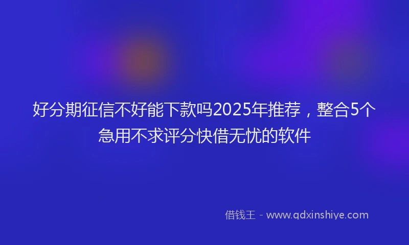 好分期征信不好能下款吗2025年推荐，整合5个急用不求评分快借无忧的软件