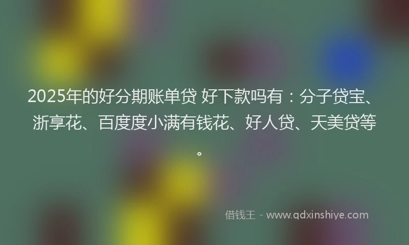 2025年的好分期账单贷 好下款吗有：分子贷宝、浙享花、百度度小满有钱花、好人贷、天美贷等。