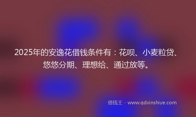 2025年的安逸花借钱条件有：花呗、小麦粒贷、悠悠分期、理想给、通过放等。