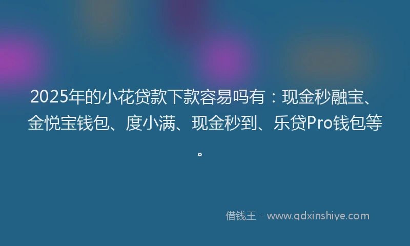 2025年的小花贷款下款容易吗有：现金秒融宝、金悦宝钱包、度小满、现金秒到、乐贷Pro钱包等。
