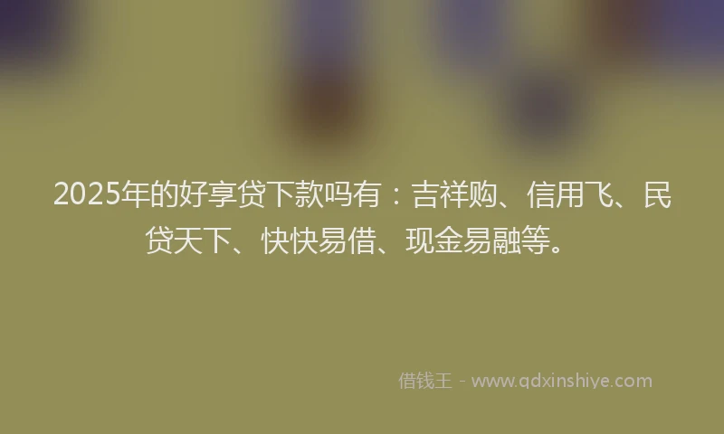 2025年的好享贷下款吗有：吉祥购、信用飞、民贷天下、快快易借、现金易融等。