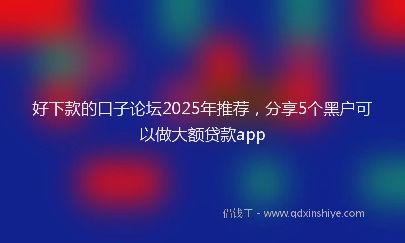 好下款的口子论坛2025年推荐，分享5个黑户可以做大额贷款app