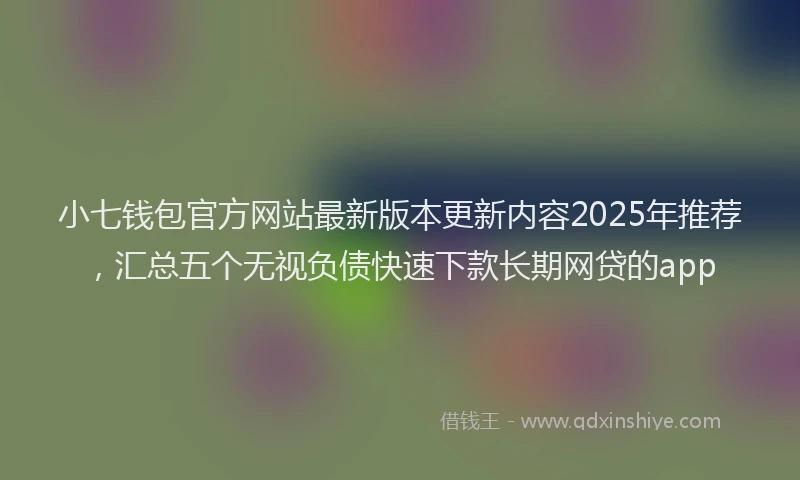小七钱包官方网站最新版本更新内容2025年推荐，汇总五个无视负债快速下款长期网贷的app