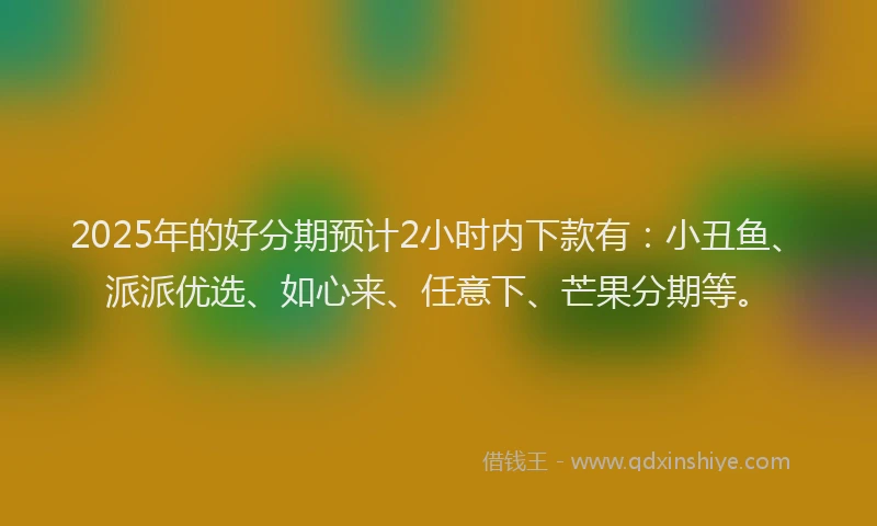 2025年的好分期预计2小时内下款有：小丑鱼、派派优选、如心来、任意下、芒果分期等。