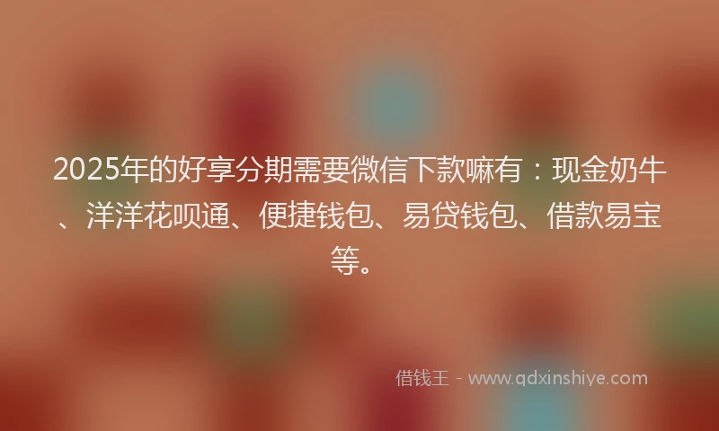 2025年的好享分期需要微信下款嘛有：现金奶牛、洋洋花呗通、便捷钱包、易贷钱包、借款易宝等。