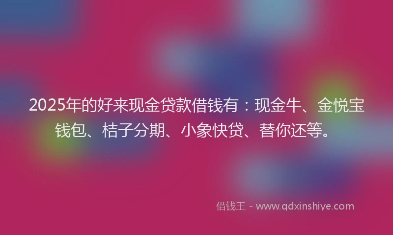 2025年的好来现金贷款借钱有：现金牛、金悦宝钱包、桔子分期、小象快贷、替你还等。