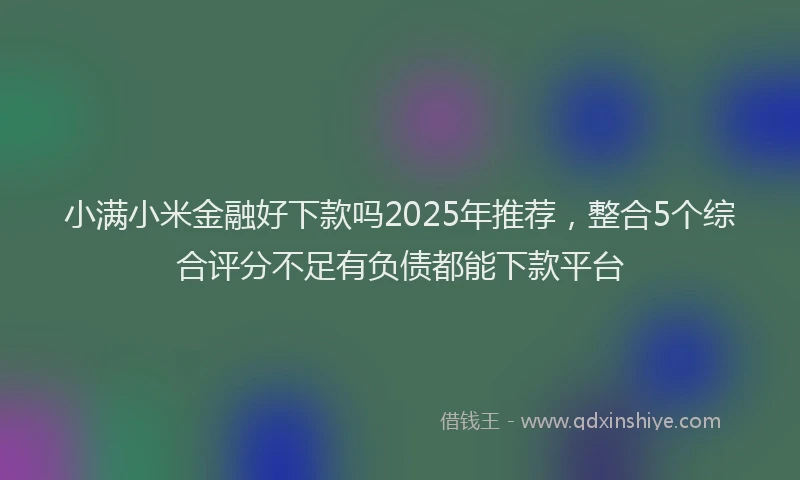 小满小米金融好下款吗2025年推荐，整合5个综合评分不足有负债都能下款平台