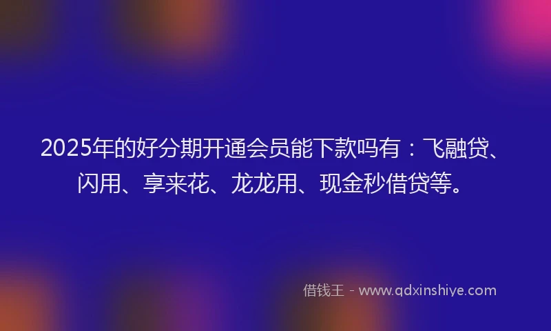 2025年的好分期开通会员能下款吗有：飞融贷、闪用、享来花、龙龙用、现金秒借贷等。
