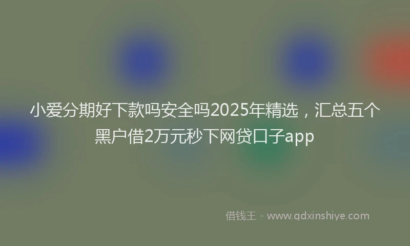 小爱分期好下款吗安全吗2025年精选，汇总五个黑户借2万元秒下网贷口子app
