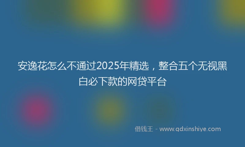安逸花怎么不通过2025年精选，整合五个无视黑白必下款的网贷平台
