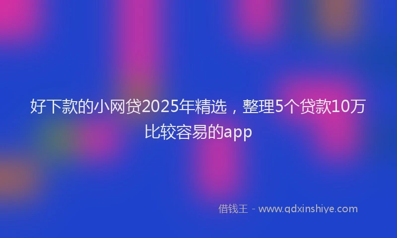好下款的小网贷2025年精选，整理5个贷款10万比较容易的app