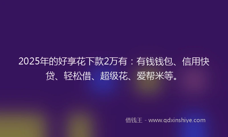 2025年的好享花下款2万有：有钱钱包、信用快贷、轻松借、超级花、爱帮米等。