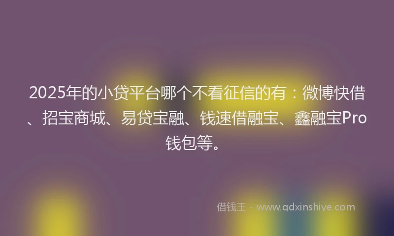 2025年的小贷平台哪个不看征信的有：微博快借、招宝商城、易贷宝融、钱速借融宝、鑫融宝Pro钱包等。