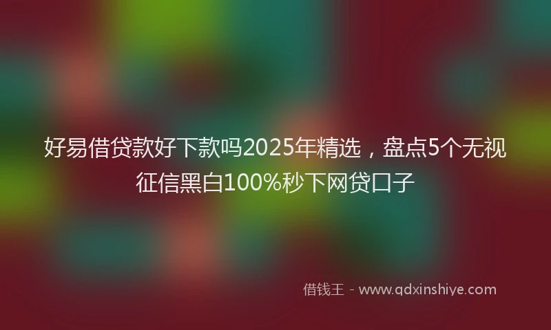 好易借贷款好下款吗2025年精选，盘点5个无视征信黑白100%秒下网贷口子