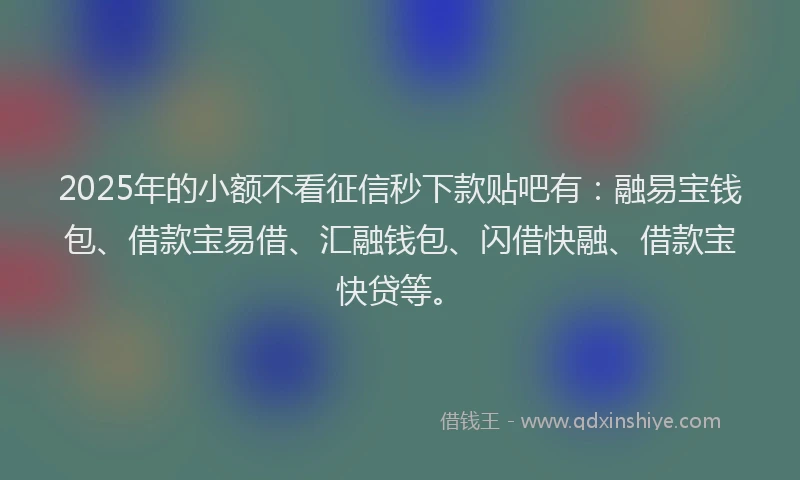 2025年的小额不看征信秒下款贴吧有:融易宝钱包、借款宝易借、汇融钱包、闪借快融、借款宝快贷等。