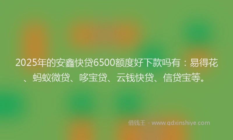 2025年的安鑫快贷6500额度好下款吗有：易得花、蚂蚁微贷、哆宝贷、云钱快贷、信贷宝等。