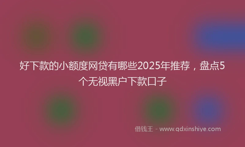 好下款的小额度网贷有哪些2025年推荐，盘点5个无视黑户下款口子