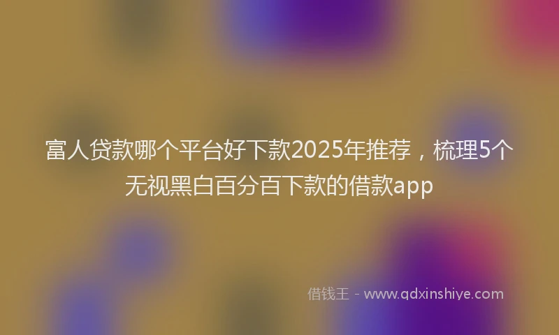 富人贷款哪个平台好下款2025年推荐，梳理5个无视黑白百分百下款的借款app