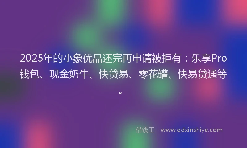 2025年的小象优品还完再申请被拒有：乐享Pro钱包、现金奶牛、快贷易、零花罐、快易贷通等。