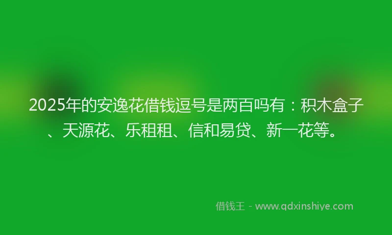 2025年的安逸花借钱逗号是两百吗有：积木盒子、天源花、乐租租、信和易贷、新一花等。