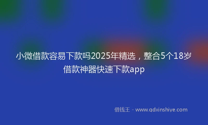 小微借款容易下款吗2025年精选，整合5个18岁借款神器快速下款app