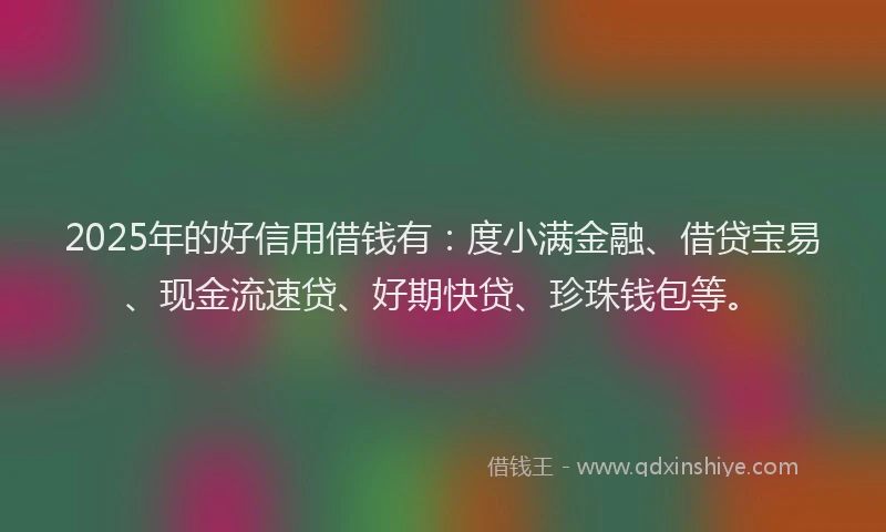 2025年的好信用借钱有：度小满金融、借贷宝易、现金流速贷、好期快贷、珍珠钱包等。