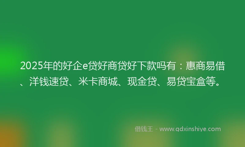 2025年的好企e贷好商贷好下款吗有：惠商易借、洋钱速贷、米卡商城、现金贷、易贷宝盒等。