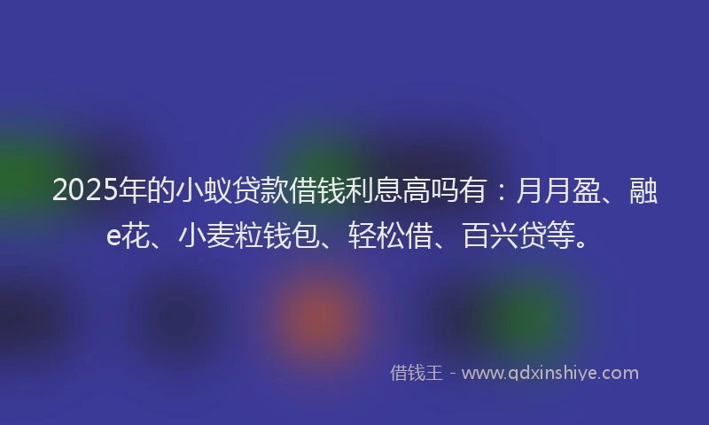 2025年的小蚁贷款借钱利息高吗有：月月盈、融e花、小麦粒钱包、轻松借、百兴贷等。