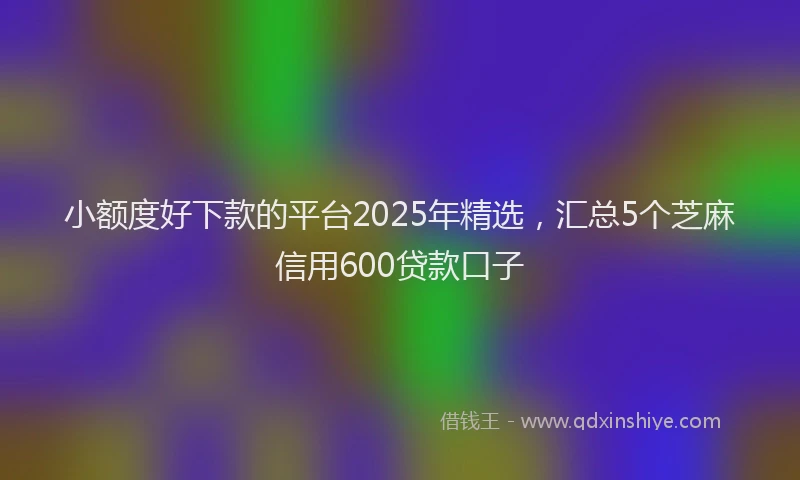 小额度好下款的平台2025年精选，汇总5个芝麻信用600贷款口子