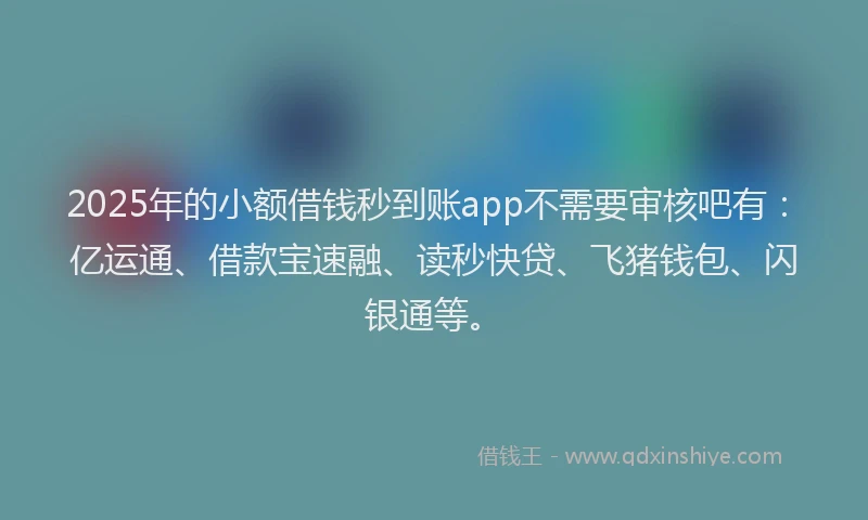 2025年的小额借钱秒到账app不需要审核吧有：亿运通、借款宝速融、读秒快贷、飞猪钱包、闪银通等。