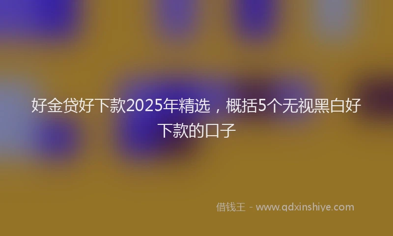 好金贷好下款2025年精选，概括5个无视黑白好下款的口子