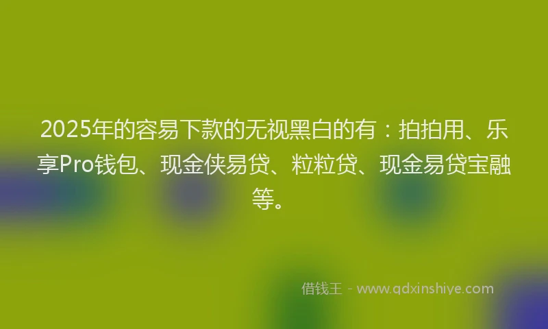 2025年的容易下款的无视黑白的有：拍拍用、乐享Pro钱包、现金侠易贷、粒粒贷、现金易贷宝融等。