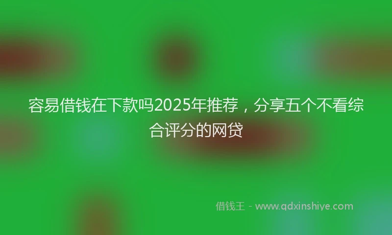 容易借钱在下款吗2025年推荐，分享五个不看综合评分的网贷