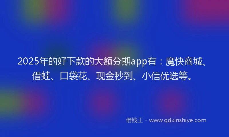2025年的好下款的大额分期app有：魔快商城、借蛙、口袋花、现金秒到、小信优选等。