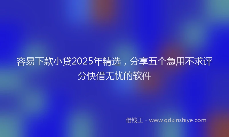 容易下款小贷2025年精选，分享五个急用不求评分快借无忧的软件