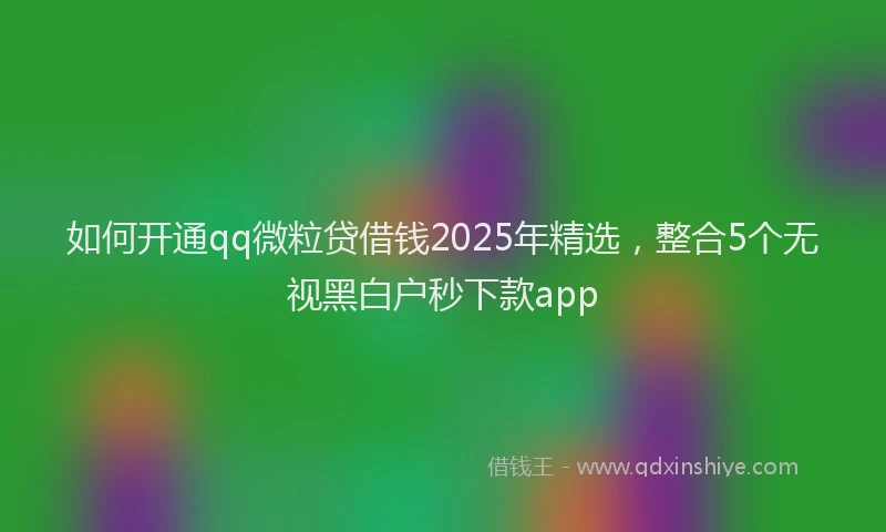 如何开通qq微粒贷借钱2025年精选，整合5个无视黑白户秒下款app