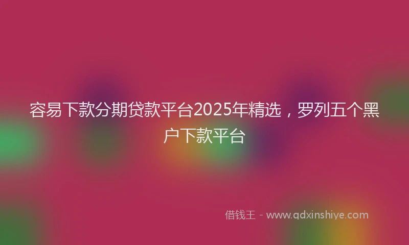 容易下款分期贷款平台2025年精选，罗列五个黑户下款平台