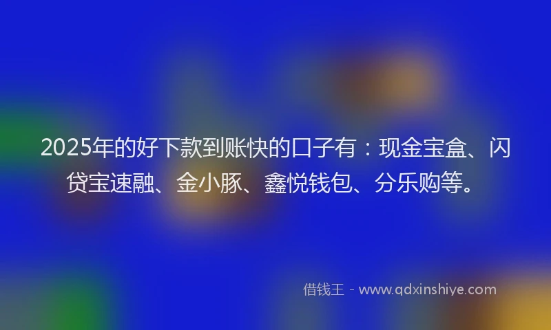 2025年的好下款到账快的口子有：现金宝盒、闪贷宝速融、金小豚、鑫悦钱包、分乐购等。