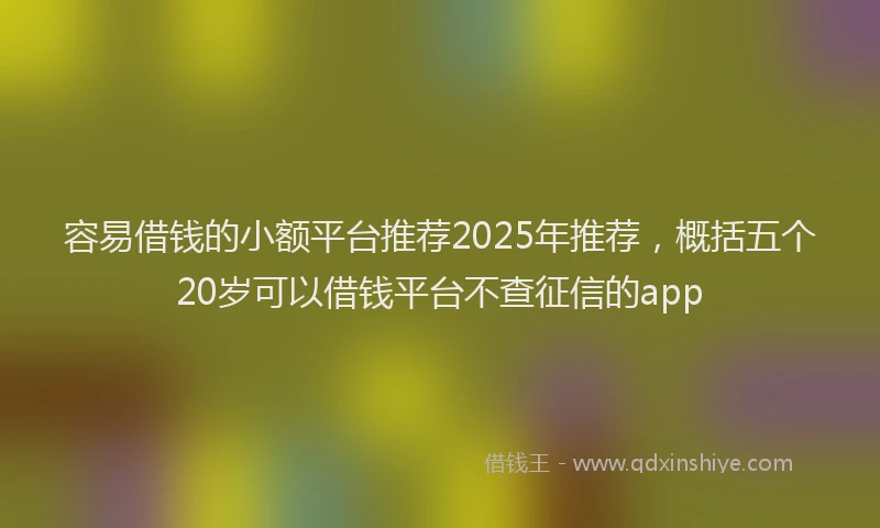 容易借钱的小额平台推荐2025年推荐,概括五个20岁可以借钱平台不查征信的app