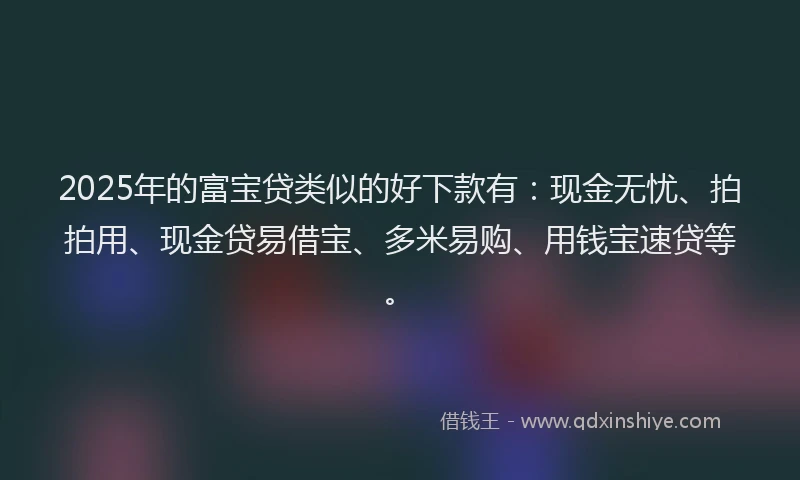 2025年的富宝贷类似的好下款有：现金无忧、拍拍用、现金贷易借宝、多米易购、用钱宝速贷等。