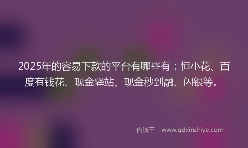 2025年的容易下款的平台有哪些有：恒小花、百度有钱花、现金驿站、现金秒到融、闪银等。