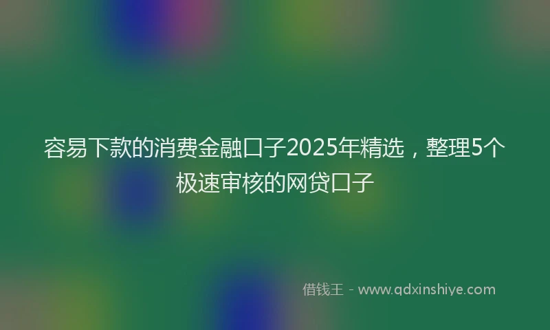 容易下款的消费金融口子2025年精选，整理5个极速审核的网贷口子