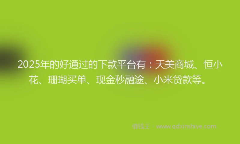 2025年的好通过的下款平台有：天美商城、恒小花、珊瑚买单、现金秒融途、小米贷款等。