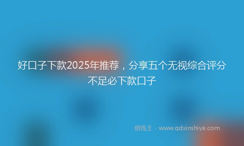 好口子下款2025年推荐，分享五个无视综合评分不足必下款口子