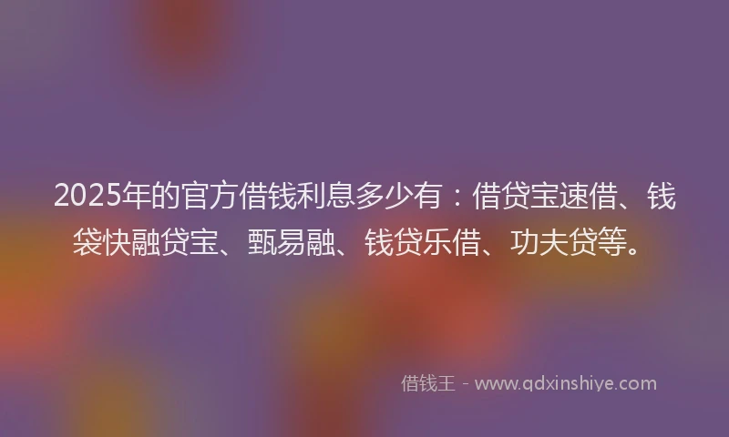2025年的官方借钱利息多少有：借贷宝速借、钱袋快融贷宝、甄易融、钱贷乐借、功夫贷等。