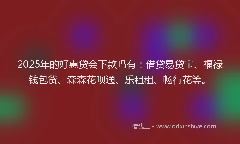 2025年的好惠贷会下款吗有：借贷易贷宝、福禄钱包贷、森森花呗通、乐租租、畅行花等。