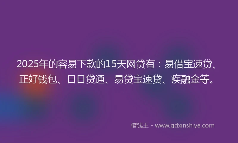 2025年的容易下款的15天网贷有：易借宝速贷、正好钱包、日日贷通、易贷宝速贷、疾融金等。
